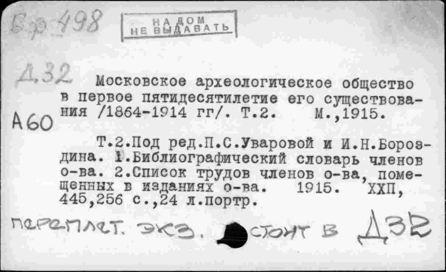 ﻿НАД ОМ НЕ ВЫДАВ А Т Ь_
Московское археологическое общество в первое пятидесятилетие его существова-МИЯ /1864-1914 гг/. Т.2. М.,1915.
Т.2.П0Д ред.П.С.Уваровой и И.Н.Бороздина. 1.Библиографический словарь членов о-ва. 2.Список трудов членов о-ва, помещенных в изданиях о-ва. 1915. ХХП, 445,256 с.,24 Л.портр.